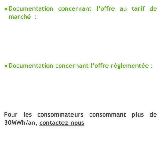 Documentation concernant l’offre au tarif de marché  :      Documentation concernant l’offre réglementée :      Pour les consommateurs consommant plus de 30MWh/an, contactez-nous