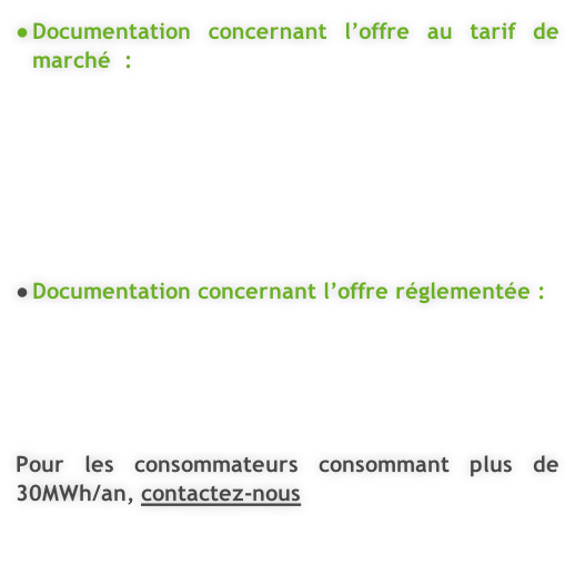 Documentation concernant l’offre au tarif de marché  :        Documentation concernant l’offre réglementée :      Pour les consommateurs consommant plus de 30MWh/an, contactez-nous